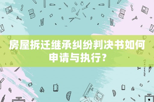 房屋拆遷繼承糾紛判決書如何申請與執行？