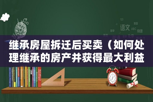 繼承房屋拆遷后買賣（如何處理繼承的房產并獲得最大利益）