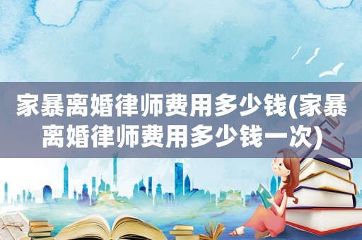 家暴離婚律師費用多少錢(家暴離婚律師費用多少錢一次)