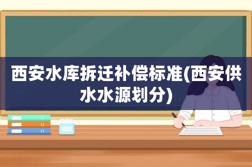 西安水庫拆遷補(bǔ)償標(biāo)準(zhǔn)(西安供水水源劃分)
