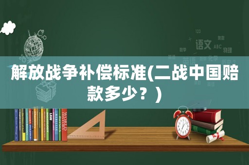 解放戰爭補償標準(二戰中國賠款多少？)