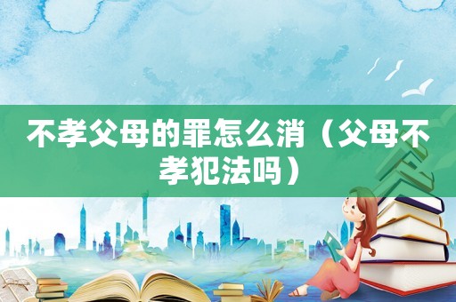 不孝父母的罪怎么消（父母不孝犯法嗎）