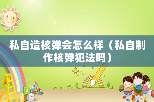 私自造核彈會怎么樣（私自制作核彈犯法嗎）