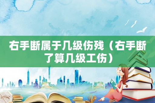 右手斷屬于幾級傷殘（右手斷了算幾級工傷）