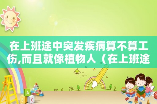 在上班途中突發(fā)疾病算不算工傷,而且就像植物人（在上班途中突發(fā)疾病算不算工傷）