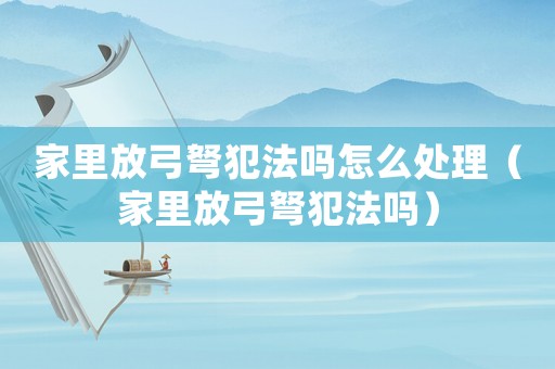 家里放弓弩犯法嗎怎么處理（家里放弓弩犯法嗎）