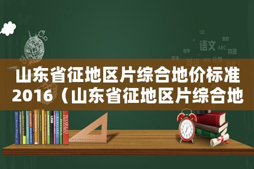 山東省征地區片綜合地價標準2016（山東省征地區片綜合地價標準》）