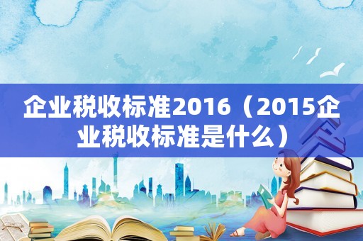 企業(yè)稅收標(biāo)準(zhǔn)2016（2015企業(yè)稅收標(biāo)準(zhǔn)是什么）