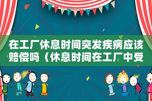 在工廠休息時間突發(fā)疾病應該賠償嗎（休息時間在工廠中受傷算工傷嗎）