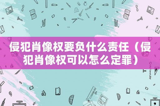 侵犯肖像權要負什么責任（侵犯肖像權可以怎么定罪）