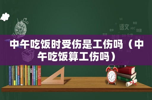 中午吃飯時受傷是工傷嗎（中午吃飯算工傷嗎）