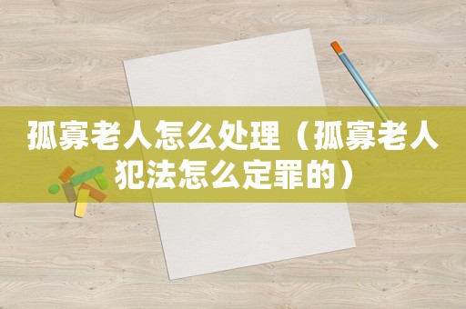 孤寡老人怎么處理（孤寡老人犯法怎么定罪的）
