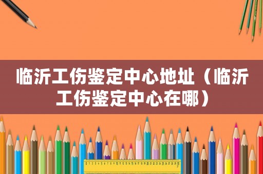 臨沂工傷鑒定中心地址（臨沂工傷鑒定中心在哪）