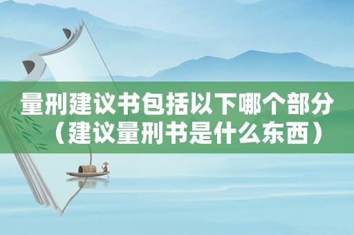 量刑建議書包括以下哪個部分（建議量刑書是什么東西）