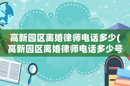 高新園區(qū)離婚律師電話多少(高新園區(qū)離婚律師電話多少號)