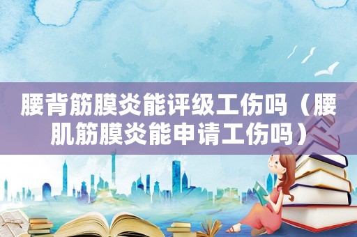 腰背筋膜炎能評級工傷嗎（腰肌筋膜炎能申請工傷嗎）