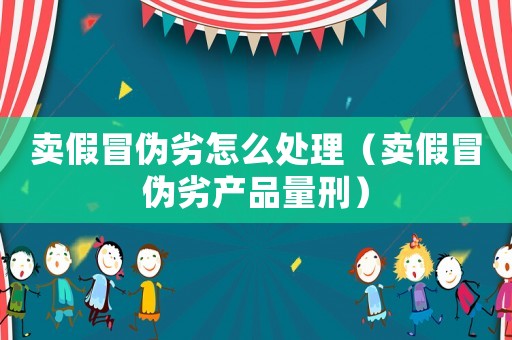 賣假冒偽劣怎么處理（賣假冒偽劣產品量刑）