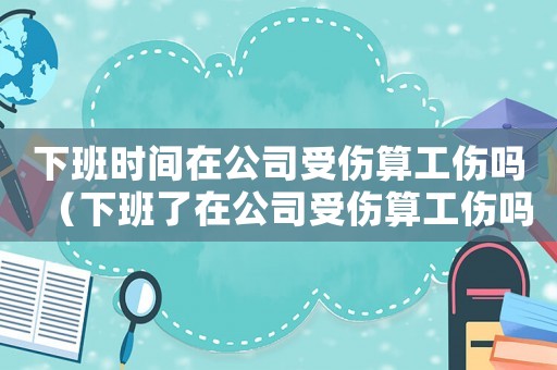 下班時(shí)間在公司受傷算工傷嗎（下班了在公司受傷算工傷嗎）
