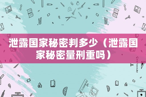 泄露國家秘密判多少（泄露國家秘密量刑重嗎）