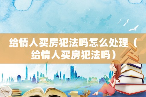 給情人買房犯法嗎怎么處理（給情人買房犯法嗎）