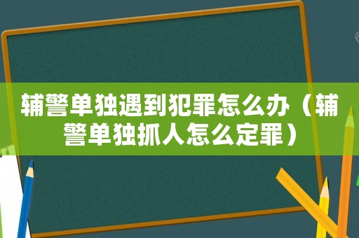 輔警單獨(dú)遇到犯罪怎么辦（輔警單獨(dú)抓人怎么定罪）