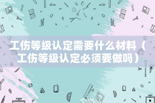 工傷等級認(rèn)定需要什么材料（工傷等級認(rèn)定必須要做嗎）