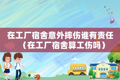 在工廠宿舍意外摔傷誰有責任（在工廠宿舍算工傷嗎）