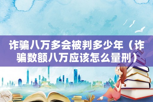 詐騙八萬多會被判多少年（詐騙數(shù)額八萬應該怎么量刑）