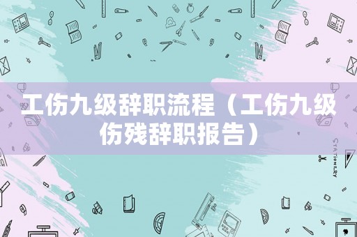 工傷九級辭職流程（工傷九級傷殘辭職報告）