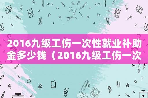 2016九級工傷一次性就業(yè)補(bǔ)助金多少錢（2016九級工傷一次性就業(yè)補(bǔ)助金）