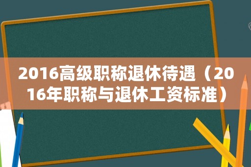 2016高級(jí)職稱退休待遇（2016年職稱與退休工資標(biāo)準(zhǔn)）