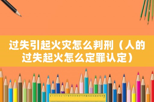 過失引起火災(zāi)怎么判刑（人的過失起火怎么定罪認定）