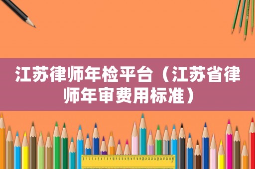 江蘇律師年檢平臺（江蘇省律師年審費用標準）