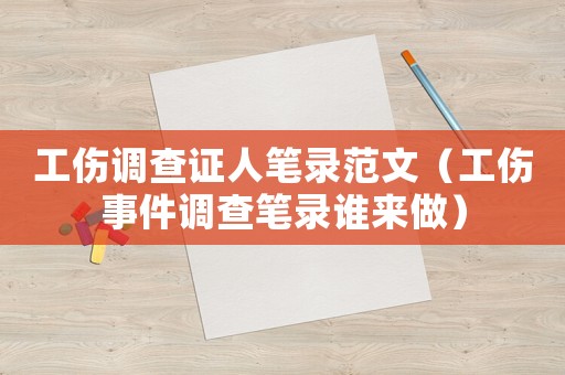 工傷調(diào)查證人筆錄范文（工傷事件調(diào)查筆錄誰來做）