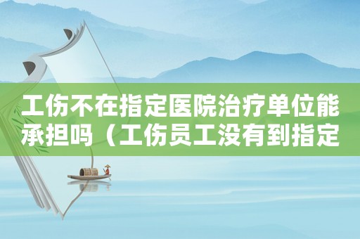工傷不在指定醫(yī)院治療單位能承擔嗎（工傷員工沒有到指定醫(yī)院治療）