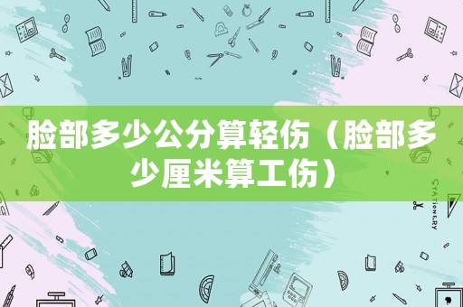 臉部多少公分算輕傷（臉部多少厘米算工傷）