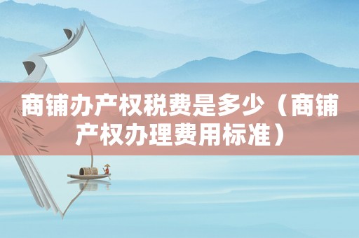 商鋪辦產(chǎn)權(quán)稅費是多少（商鋪產(chǎn)權(quán)辦理費用標準）