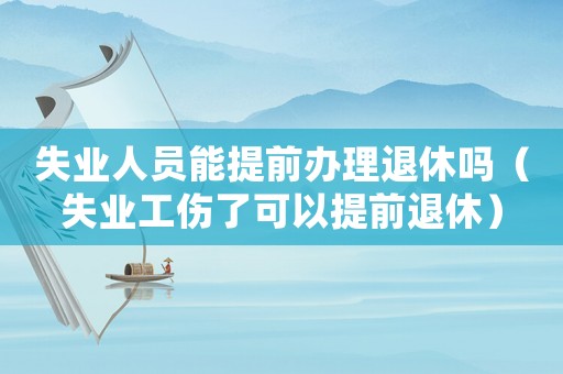 失業(yè)人員能提前辦理退休嗎（失業(yè)工傷了可以提前退休）