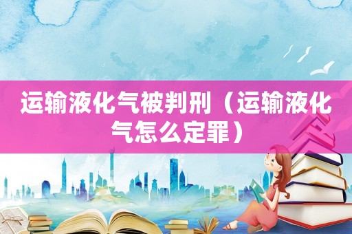 運輸液化氣被判刑（運輸液化氣怎么定罪）