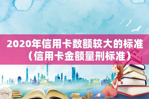 2020年信用卡數額較大的標準（信用卡金額量刑標準）