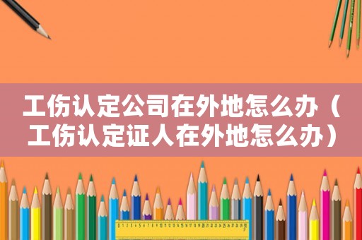 工傷認(rèn)定公司在外地怎么辦（工傷認(rèn)定證人在外地怎么辦）