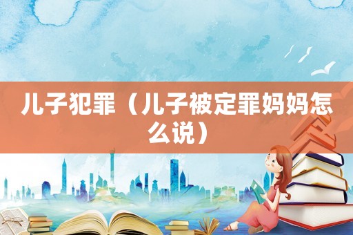 兒子犯罪（兒子被定罪媽媽怎么說）