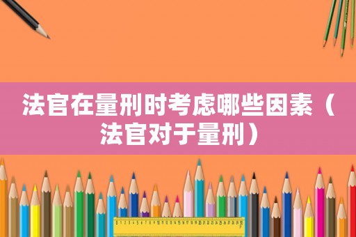 法官在量刑時考慮哪些因素（法官對于量刑）
