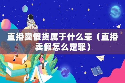 直播賣假貨屬于什么罪（直播賣假怎么定罪）
