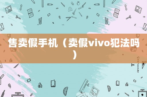 售賣假手機（賣假vivo犯法嗎）