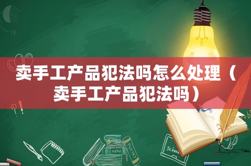 賣手工產品犯法嗎怎么處理（賣手工產品犯法嗎）