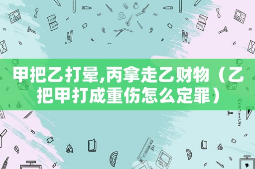 甲把乙打暈,丙拿走乙財物（乙把甲打成重傷怎么定罪）