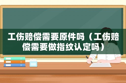 工傷賠償需要原件嗎（工傷賠償需要做指紋認定嗎）