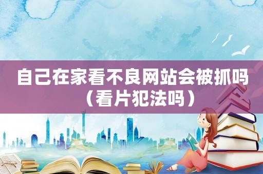 自己在家看不良網站會被抓嗎（看片犯法嗎）