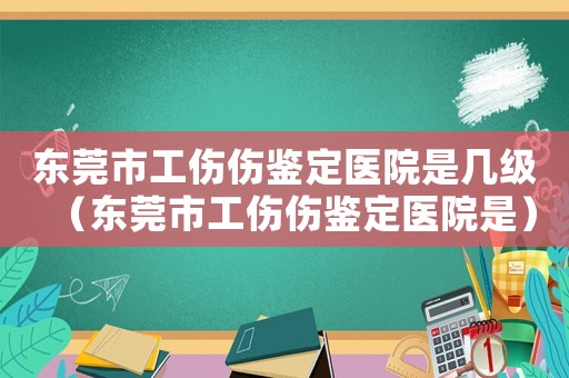 東莞市工傷傷鑒定醫院是幾級（東莞市工傷傷鑒定醫院是）